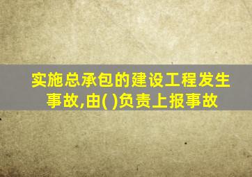 实施总承包的建设工程发生事故,由( )负责上报事故